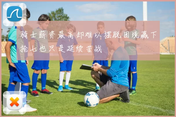 骑士薪资最高却难以摆脱困境赢下抢七也只是延续苦战
