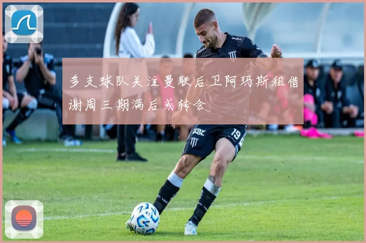 多支球队关注曼联后卫阿玛斯租借谢周三期满后或转会