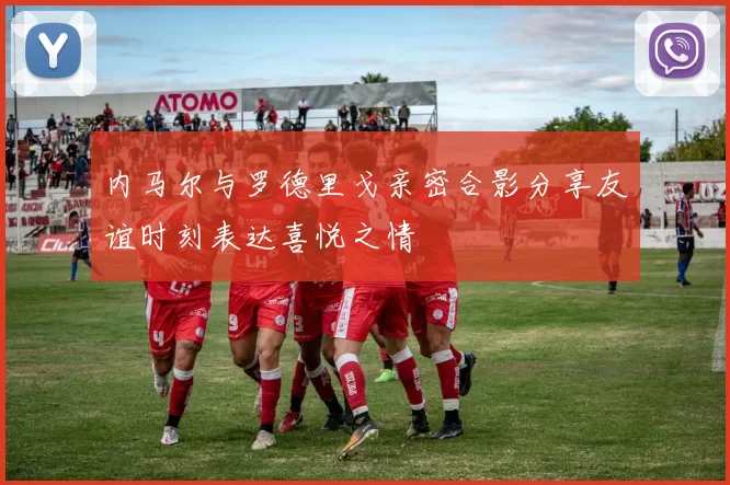 内马尔与罗德里戈亲密合影分享友谊时刻表达喜悦之情