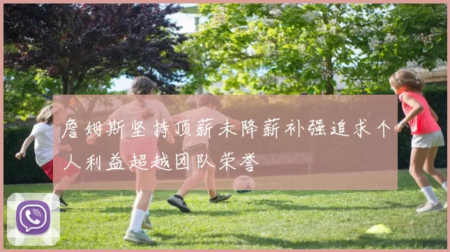 詹姆斯坚持顶薪未降薪补强追求个人利益超越团队荣誉