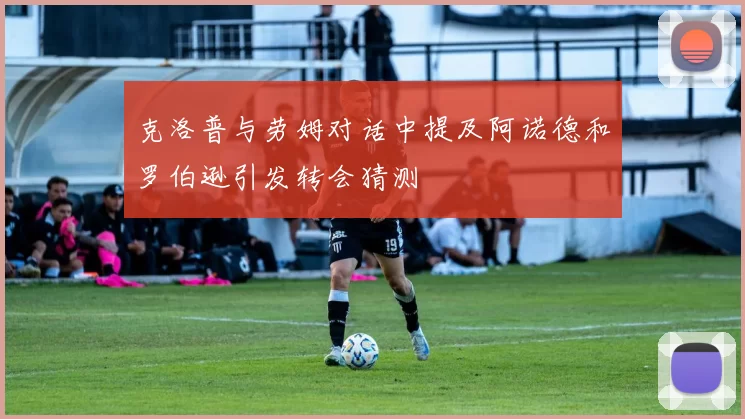 克洛普与劳姆对话中提及阿诺德和罗伯逊引发转会猜测