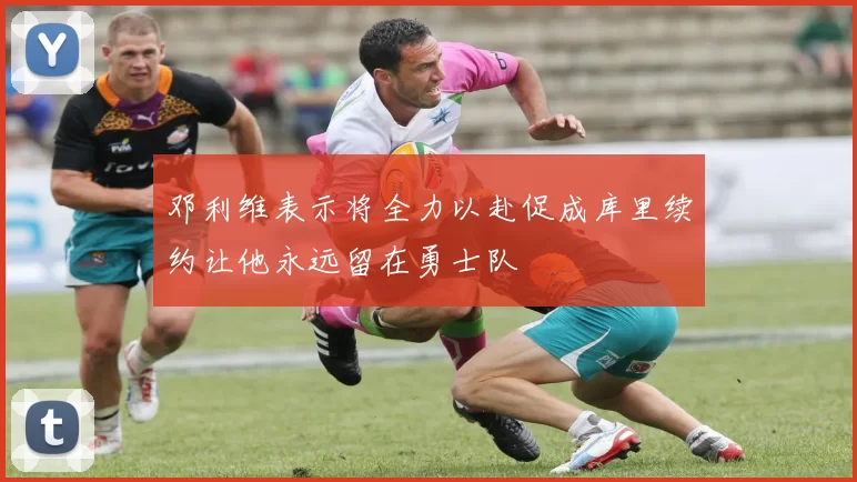 邓利维表示将全力以赴促成库里续约让他永远留在勇士队