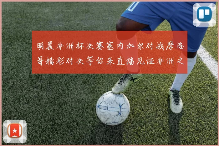 明晨非洲杯决赛塞内加尔对战摩洛哥精彩对决等你来直播见证非洲之王的诞生