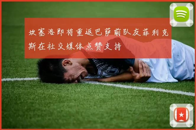 坎塞洛即将重返巴萨前队友菲利克斯在社交媒体点赞支持