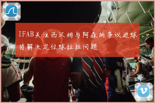 IFAB关注西汉姆与阿森纳争议进球将解决定位球拉扯问题
