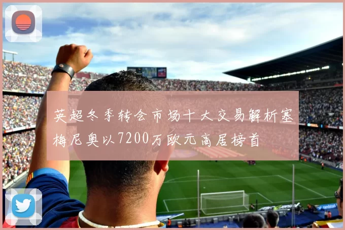 英超冬季转会市场十大交易解析塞梅尼奥以7200万欧元高居榜首