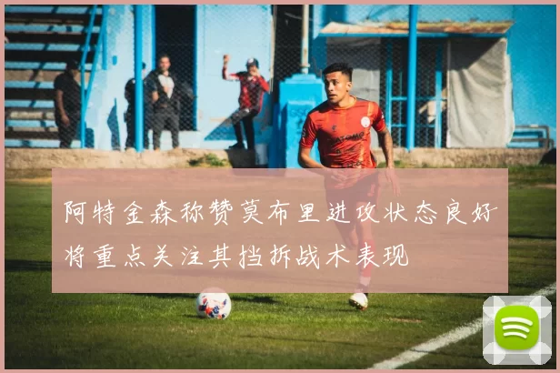 阿特金森称赞莫布里进攻状态良好将重点关注其挡拆战术表现