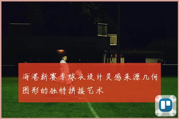 海港新赛季球衣设计灵感来源几何图形的独特拼接艺术
