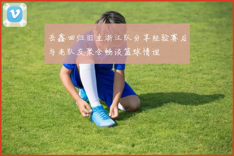 岳鑫回归旧主浙江队分享经验赛后与老队友聚会畅谈篮球情谊