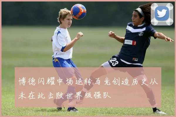 博德闪耀中场逆转马竞创造历史从未在此击败世界级强队