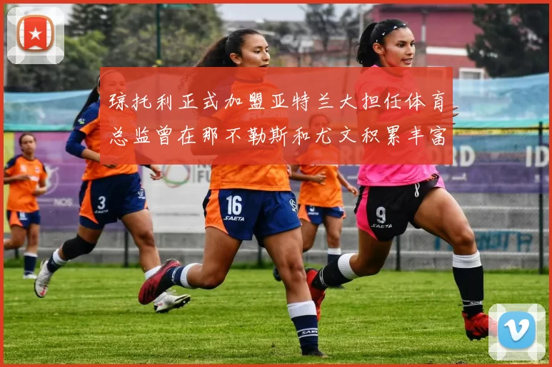 琼托利正式加盟亚特兰大担任体育总监曾在那不勒斯和尤文积累丰富经验