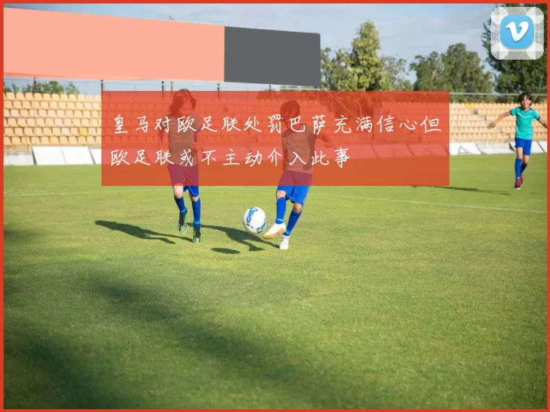 皇马对欧足联处罚巴萨充满信心但欧足联或不主动介入此事