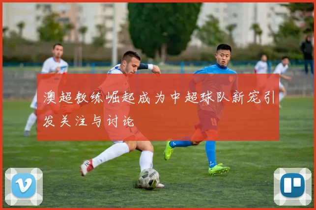 澳超教练崛起成为中超球队新宠引发关注与讨论