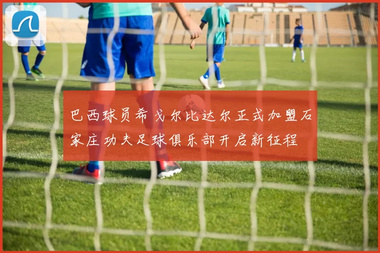 巴西球员希戈尔比达尔正式加盟石家庄功夫足球俱乐部开启新征程